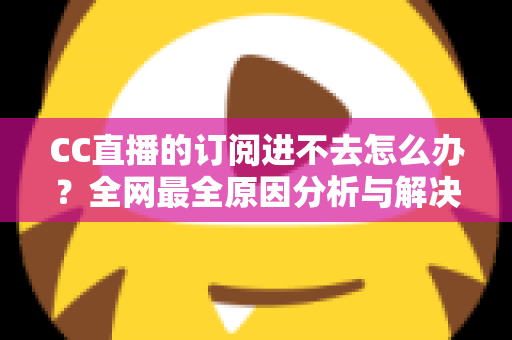 CC直播的订阅进不去怎么办？全网最全原因分析与解决方法一览