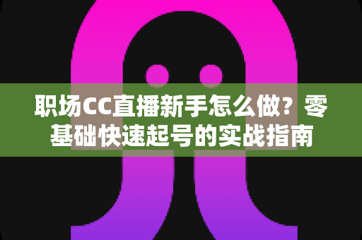 职场CC直播新手怎么做?零基础快速起号的实战指南 职场CC直播新手怎么做?零基础快速起号的实战指南