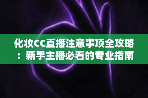 化妆CC直播注意事项全攻略：新手主播必看的专业指南与避坑要点