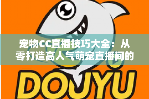 宠物CC直播技巧大全：从零打造高人气萌宠直播间的实战指南