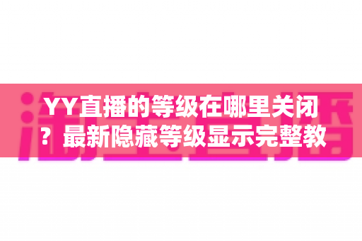 YY直播的等级在哪里关闭?最新隐藏等级显示完整教程与实用指南 YY直播的等级在哪里关闭?最新隐藏等级显示完整教程与实用指南