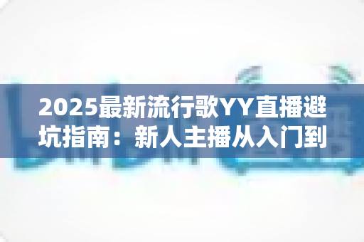 2025最新流行歌YY直播避坑指南：新人主播从入门到精通的全方位避雷手册