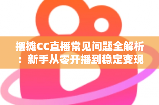 摆摊CC直播常见问题全解析：新手从零开播到稳定变现的实战指南
