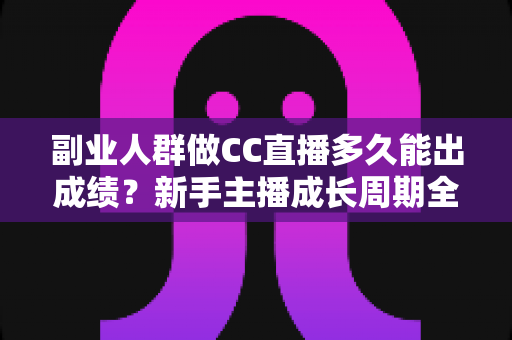 副业人群做CC直播多久能出成绩？新手主播成长周期全解析与提速实操指南