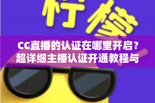 CC直播的认证在哪里开启？超详细主播认证开通教程与常见问题全解析