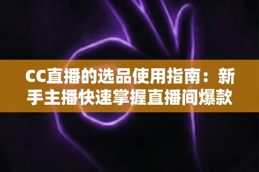 CC直播的选品使用指南：新手主播快速掌握直播间爆款选品的实战方法与核心技巧