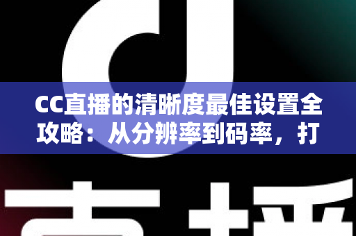 CC直播的清晰度最佳设置全攻略：从分辨率到码率，打造高清流畅直播体验