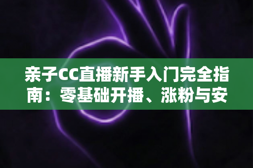 亲子CC直播新手入门完全指南：零基础开播、涨粉与安全运营一学就会