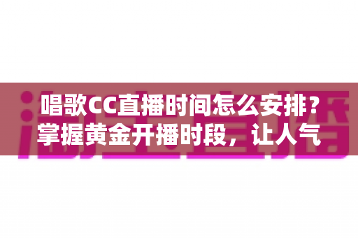 唱歌CC直播时间怎么安排？掌握黄金开播时段，让人气翻倍的全攻略
