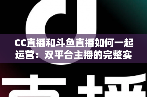 CC直播和斗鱼直播如何一起运营：双平台主播的完整实战指南与增长策略全解析
