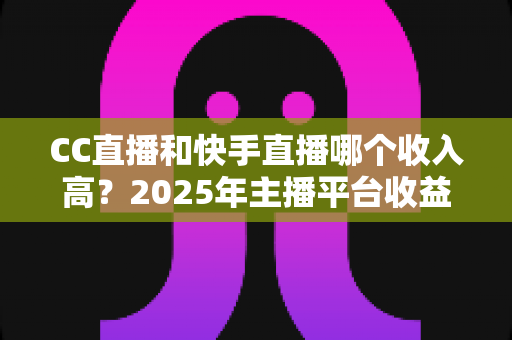 CC直播和快手直播哪个收入高？2025年主播平台收益全面对比与赚钱攻略