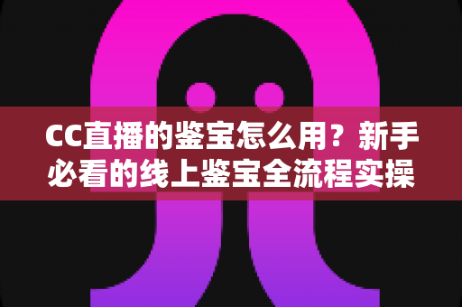 CC直播的鉴宝怎么用？新手必看的线上鉴宝全流程实操指南