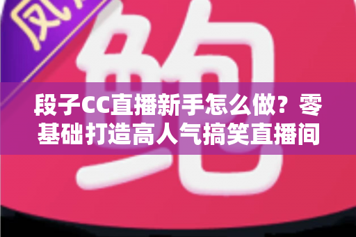 段子CC直播新手怎么做？零基础打造高人气搞笑直播间的实战指南