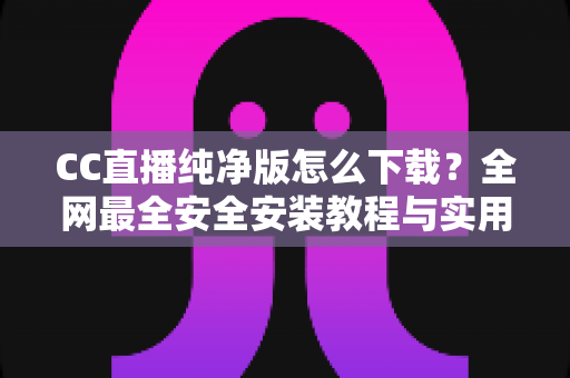 CC直播纯净版怎么下载？全网最全安全安装教程与实用指南