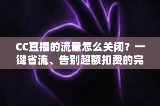 CC直播的流量怎么关闭？一键省流、告别超额扣费的完整实用指南