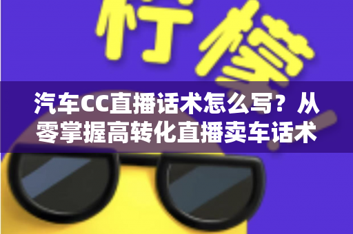 汽车CC直播话术怎么写?从零掌握高转化直播卖车话术的完整实战指南 汽车CC直播话术怎么写?从零掌握高转化直播卖车话术的完整实战指南