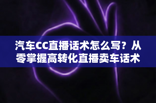 汽车CC直播话术怎么写?从零掌握高转化直播卖车话术的完整实战指南 汽车CC直播话术怎么写?从零掌握高转化直播卖车话术的完整实战指南