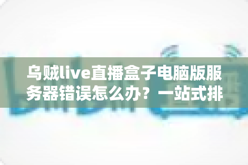 乌贼live直播盒子电脑版服务器错误怎么办？一站式排查与修复全攻略