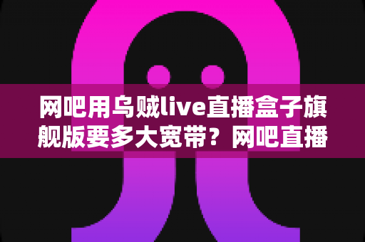 网吧用乌贼live直播盒子旗舰版要多大宽带?网吧直播带宽配置全攻略 网吧用乌贼live直播盒子旗舰版要多大宽带?网吧直播带宽配置全攻略