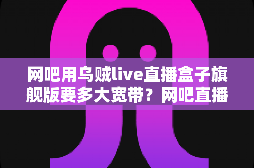 网吧用乌贼live直播盒子旗舰版要多大宽带？网吧直播带宽配置全攻略