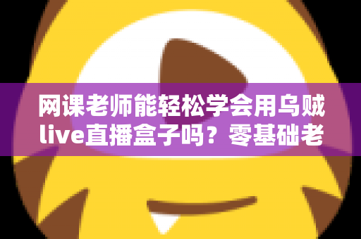 网课老师能轻松学会用乌贼live直播盒子吗?零基础老师也能快速上手的直播设备全解析 网课老师能轻松学会用乌贼live直播盒子吗?零基础老师也能快速上手的直播设备全解析