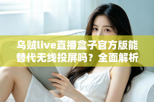 乌贼live直播盒子官方版能替代无线投屏吗？全面解析直播盒子与无线投屏的功能差异与选择指南