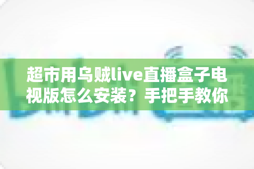 超市用乌贼live直播盒子电视版怎么安装？手把手教你完成安装与调试的全流程指南