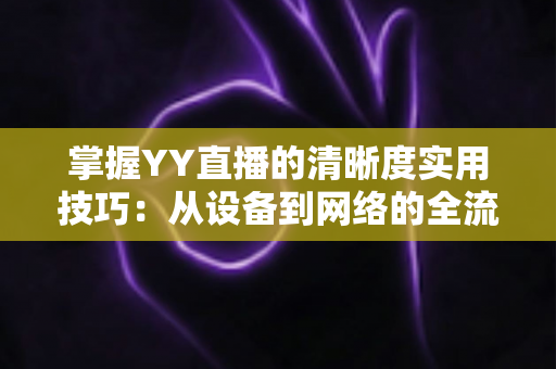 掌握YY直播的清晰度实用技巧：从设备到网络的全流程画质优化指南
