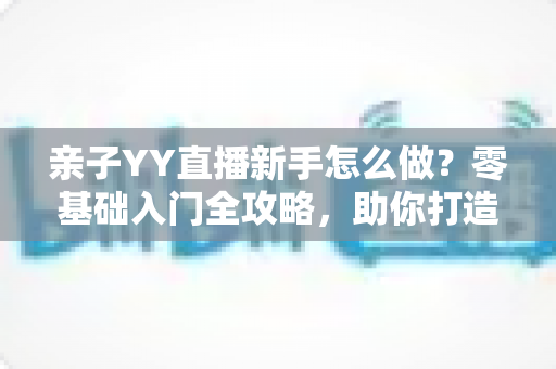 亲子YY直播新手怎么做?零基础入门全攻略,助你打造高人气温馨亲子直播间 亲子YY直播新手怎么做?零基础入门全攻略,助你打造高人气温馨亲子直播间