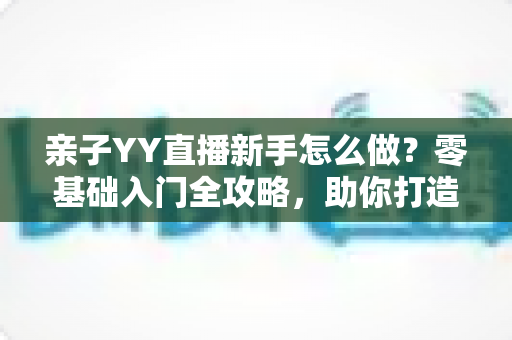 亲子YY直播新手怎么做?零基础入门全攻略,助你打造高人气温馨亲子直播间 亲子YY直播新手怎么做?零基础入门全攻略,助你打造高人气温馨亲子直播间