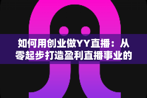 如何用创业做YY直播：从零起步打造盈利直播事业的完整实战指南