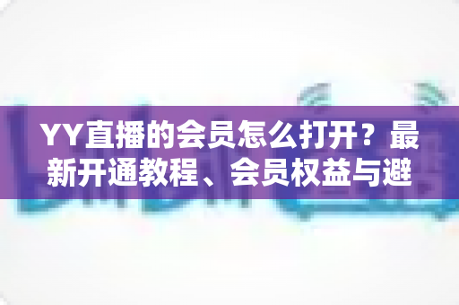 YY直播的会员怎么打开?最新开通教程、会员权益与避坑指南一文讲清 YY直播的会员怎么打开?最新开通教程、会员权益与避坑指南一文讲清