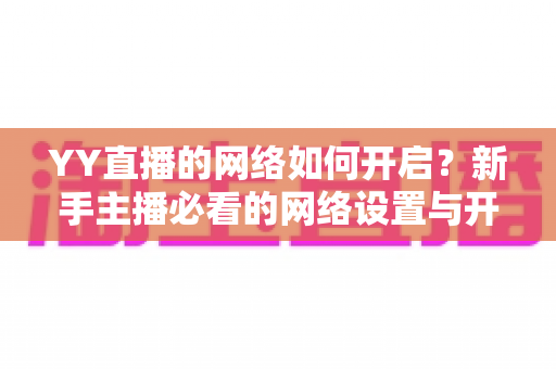 YY直播的网络如何开启?新手主播必看的网络设置与开播全流程指南 YY直播的网络如何开启?新手主播必看的网络设置与开播全流程指南
