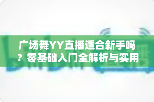 广场舞YY直播适合新手吗?零基础入门全解析与实用开播指南 广场舞YY直播适合新手吗?零基础入门全解析与实用开播指南