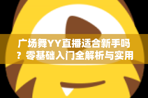 广场舞YY直播适合新手吗？零基础入门全解析与实用开播指南