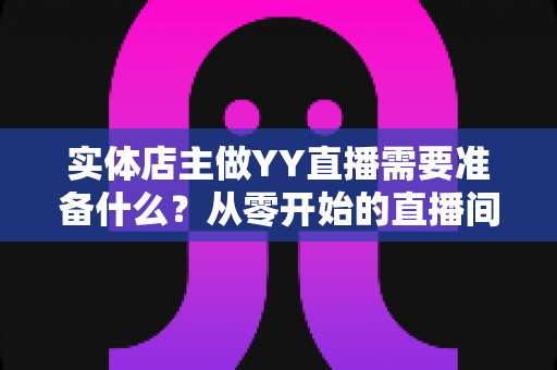 实体店主做YY直播需要准备什么?从零开始的直播间筹备全攻略 实体店主做YY直播需要准备什么?从零开始的直播间筹备全攻略