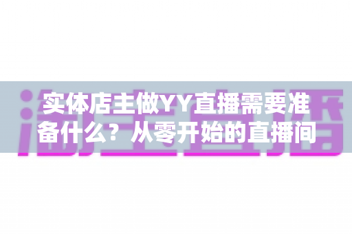 实体店主做YY直播需要准备什么?从零开始的直播间筹备全攻略 实体店主做YY直播需要准备什么?从零开始的直播间筹备全攻略