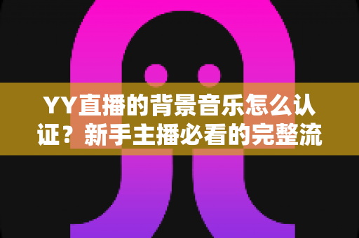 YY直播的背景音乐怎么认证?新手主播必看的完整流程与实用指南 YY直播的背景音乐怎么认证?新手主播必看的完整流程与实用指南