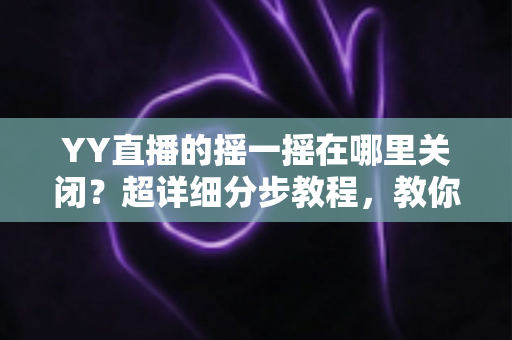 YY直播的摇一摇在哪里关闭？超详细分步教程，教你彻底告别误触跳转广告的烦恼