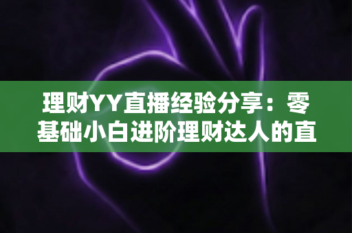 理财YY直播经验分享：零基础小白进阶理财达人的直播间实战学习全攻略