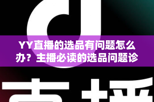 YY直播的选品有问题怎么办？主播必读的选品问题诊断与优化全攻略