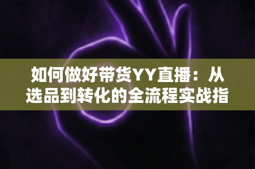 如何做好带货YY直播：从选品到转化的全流程实战指南，助你打造高人气高销量的直播间