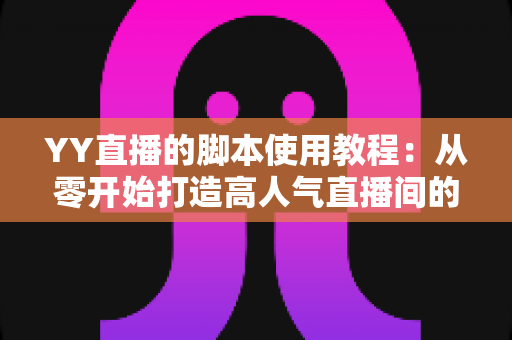 YY直播的脚本使用教程：从零开始打造高人气直播间的完整策划指南