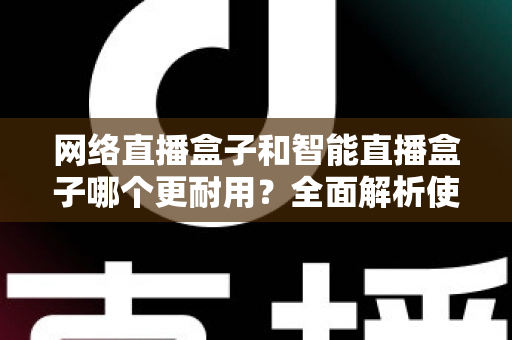 网络直播盒子和智能直播盒子哪个更耐用?全面解析使用寿命与选购秘籍 网络直播盒子和智能直播盒子哪个更耐用?全面解析使用寿命与选购秘籍