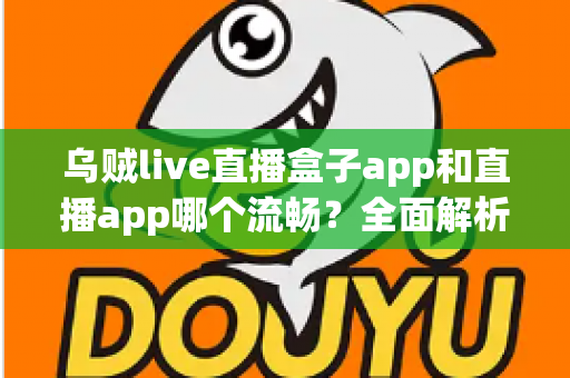 乌贼live直播盒子app和直播app哪个流畅？全面解析流畅度差异与实用选择指南