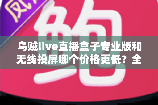 乌贼live直播盒子专业版和无线投屏哪个价格更低？全面价格对比与选购指南