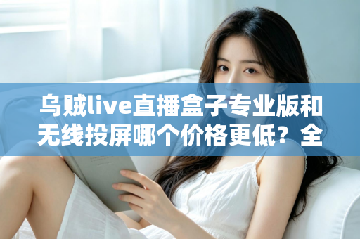 乌贼live直播盒子专业版和无线投屏哪个价格更低？全面价格对比与选购指南