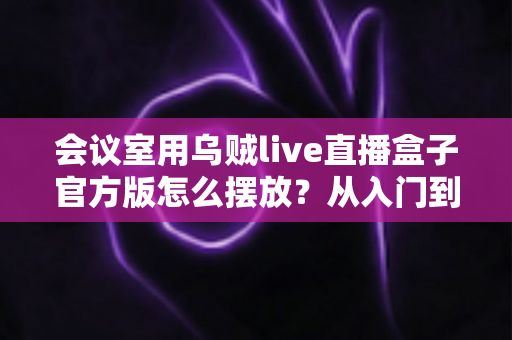 会议室用乌贼live直播盒子官方版怎么摆放?从入门到精通的完整摆放指南与实操技巧 会议室用乌贼live直播盒子官方版怎么摆放?从入门到精通的完整摆放指南与实操技巧