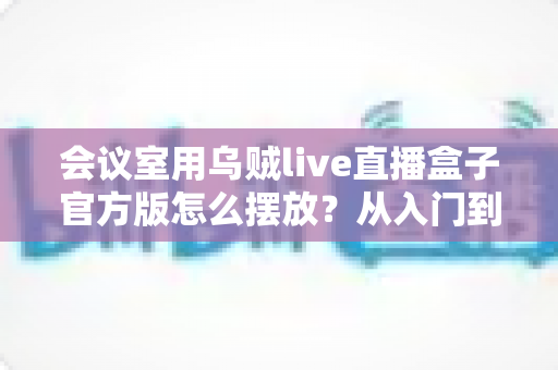 会议室用乌贼live直播盒子官方版怎么摆放?从入门到精通的完整摆放指南与实操技巧 会议室用乌贼live直播盒子官方版怎么摆放?从入门到精通的完整摆放指南与实操技巧