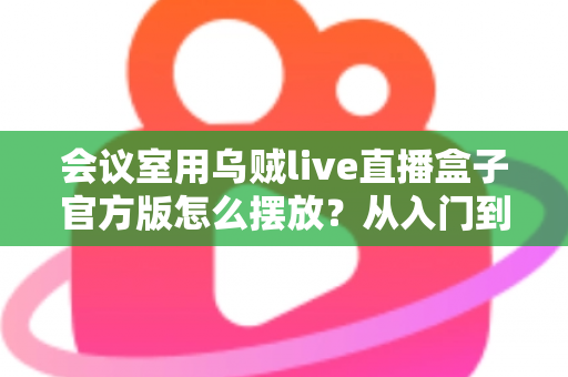 会议室用乌贼live直播盒子官方版怎么摆放？从入门到精通的完整摆放指南与实操技巧